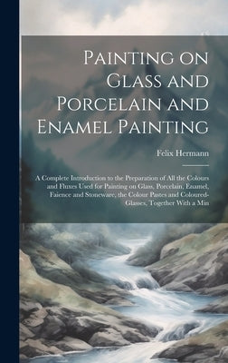 Painting on Glass and Porcelain and Enamel Painting; a Complete Introduction to the Preparation of all the Colours and Fluxes Used for Painting on Gla by Hermann, Felix