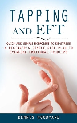 Tapping and Eft: Quick and Simple Exercises to De-stress (A Beginner's Simple Step Plan to Overcome Emotional Problems) by Woodyard, Dennis