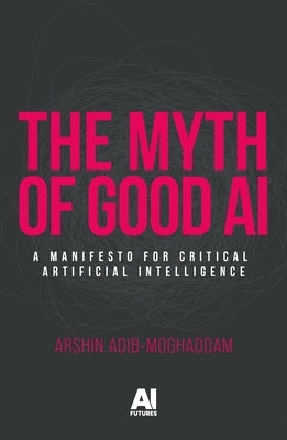 The Myth of Good AI: A Manifesto for Critical Artificial Intelligence by Adib-Moghaddam, Arshin