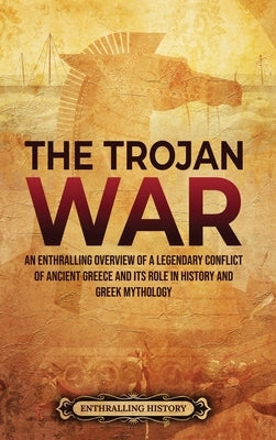 The Trojan War: An Enthralling Overview of a Legendary Conflict of Ancient Greece and Its Role in History and Greek Mythology by History, Enthralling