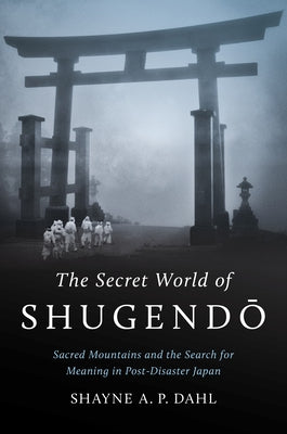 The Secret World of Shugendō: Sacred Mountains and the Search for Meaning in Post-Disaster Japan by Dahl, Shayne A. P.