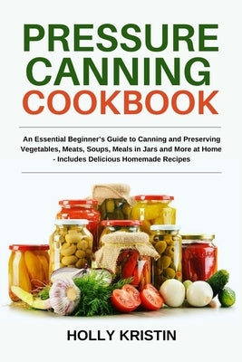Pressure Canning Cookbook: An Essential Beginner's Guide to Canning and Preserving Vegetables, Meats, Soups, Meals in Jars and More at Home - Inc by Kristin, Holly
