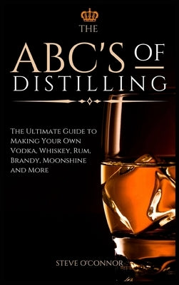 The ABC'S of Distilling: The Ultimate Guide to Making Your Own Vodka, Whiskey, Rum, Brandy, Moonshine, and More by O'Connor, Steve