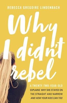Why I Didn't Rebel: A Twenty-Two-Year-Old Explains Why She Stayed on the Straight and Narrow---And How Your Kids Can Too by Lindenbach, Rebecca Gregoire