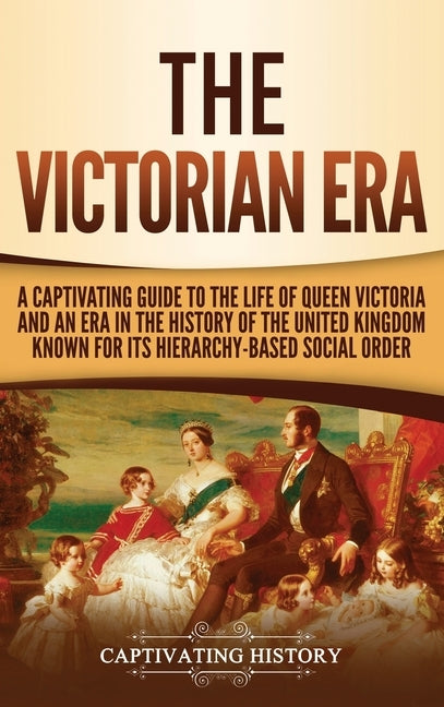 The Victorian Era: A Captivating Guide to the Life of Queen Victoria and an Era in the History of the United Kingdom Known for Its Hierar by History, Captivating