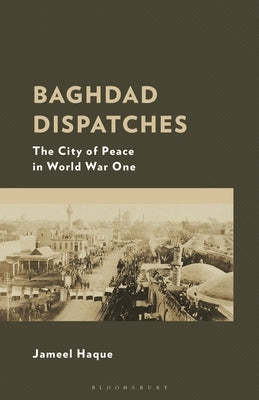 Baghdad Dispatches: The City of Peace in World War One by Haque, Jameel