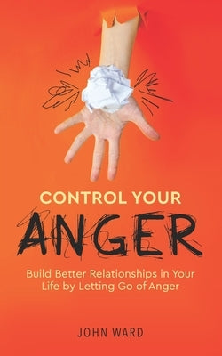 Control Your Anger: Build Better Relationships in Your Life by Letting Go of Anger by Ward, John