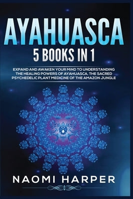 Ayahuasca: 5 Books in 1: Expand and Awaken Your Mind to Understanding the Healing Powers of Ayahuasca, the Sacred Psychedelic Pla by Harper, Naomi