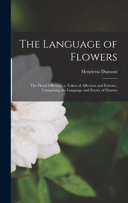 The Language of Flowers: The Floral Offering; a Token of Affection and Esteem; Comprising the Language and Poetry of Flowers by Dumont, Henrietta
