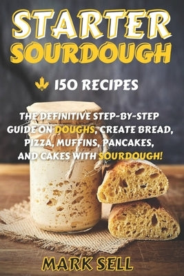 Starter Sourdough: The Definitive Step-By-Step Guide with 150 Easy And Tasty Recipes on Bread, Pizza, Muffins, Pancakes, And More! by Sell, Mark