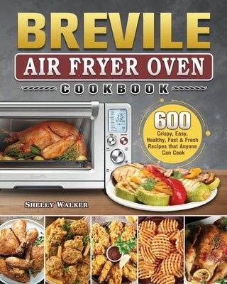 Breville Air Fryer Oven Cookbook: 600 Crispy, Easy, Healthy, Fast & Fresh Recipes that Anyone Can Cook by Walker, Shelly