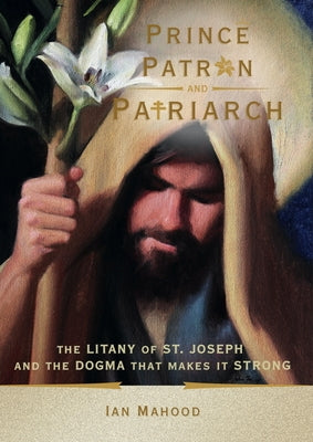 Prince, Patron, and Patriarch: The Litany of St. Joseph and the Dogma That Makes It Strong by Mahood, Ian