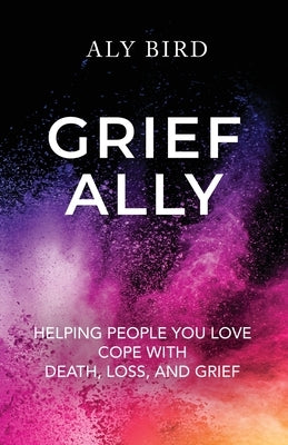 Grief Ally: Helping People You Love Cope with Death, Loss, and Grief by Bird, Aly