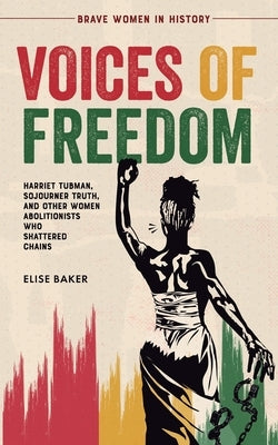 Voices of Freedom: Harriet Tubman, Sojourner Truth, and Other Women Abolitionists Who Shattered Chains by Baker, Elise