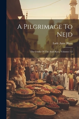 A Pilgrimage To Nejd: The Cradle Of The Arab Race, Volumes 1-2 by Blunt, Lady Anne