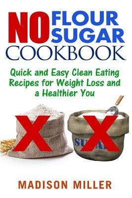 No Flour No Sugar: Easy Clean Eating Recipes for Weight Loss and a Healthier You by Miller, Madison