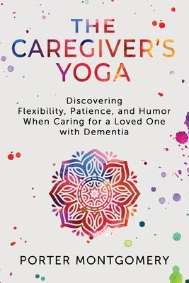The Caregivers Yoga: Discovering Flexibility, Patience, and Humor When Caring for a Loved One with Dementia by Montgomery, Porter
