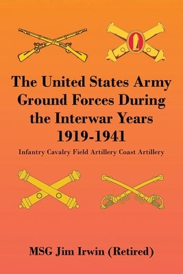 The United States Army Ground Forces During the Interwar Years 1919-1941: Infantry Cavalry Field Artillery Coast Artillery by Irwin, Jim