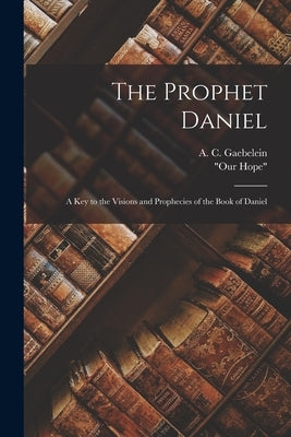 The Prophet Daniel: A Key to the Visions and Prophecies of the Book of Daniel by Gaebelein, A. C.