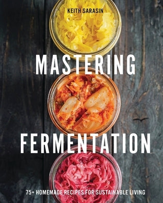 Mastering Fermentation: 75+ Homemade Recipes for Sustainable Living by Sarasin, Keith