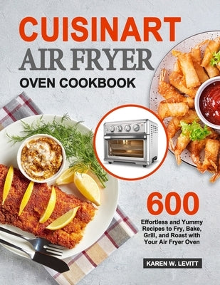 Cuisinart Air Fryer Oven Cookbook: 600 Effortless and Yummy Recipes to Fry, Bake, Grill, and Roast with Your Air Fryer Oven by Levitt, Karen W.