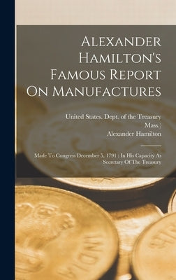 Alexander Hamilton's Famous Report On Manufactures: Made To Congress December 5, 1791: In His Capacity As Secretary Of The Treasury by United States Dept of the Treasury