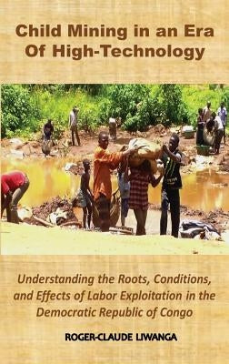 Child Mining in an Era of High-Technology: Understanding the Roots, Conditions, and Effects of Labor Exploitation in the Democratic Republic of Congo by Liwanga, Roger-Claude