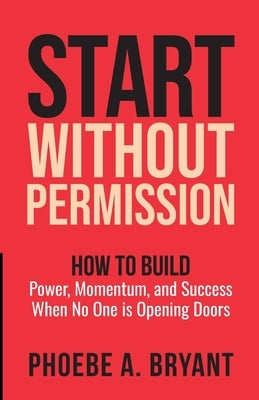 Start Without Permission: How to Build Power, Momentum, and Success When No One Is Opening Doors by Bryant, Phoebe A.