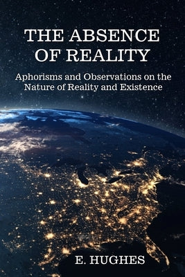 The Absence of Reality: Aphorisms and Observations on the Nature of Reality and Existence by Hughes, E.
