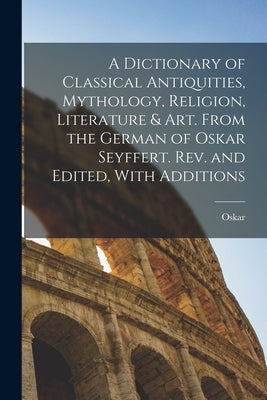 A Dictionary of Classical Antiquities, Mythology, Religion, Literature & Art. From the German of Oskar Seyffert. Rev. and Edited, With Additions by Seyffert, Oskar 1841-1906