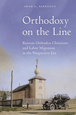 Orthodoxy on the Line: Russian Orthodox Christians and Labor Migration in the Progressive Era by Sarkisian, Aram G.