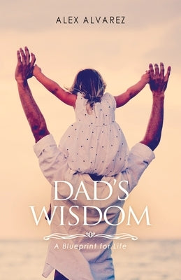 Dad's Wisdom: A Blueprint for Life by Alvarez, Alex Alberto