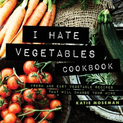 I Hate Vegetables Cookbook: Fresh and Easy Vegetable Recipes That Will Change Your Mind by Moseman, Katie