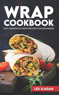 Wrap Cookbook: Easy Sandwich Wrap Recipes for Beginners, Delicious Sandwiches for Breakfast, Lunch, and Dinner by Ilagan, Les
