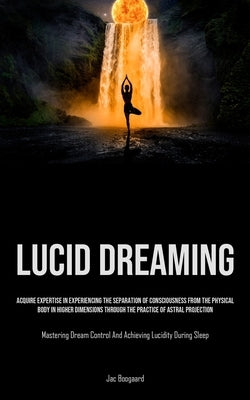 Lucid Dreaming: Acquire Expertise In Experiencing The Separation Of Consciousness From The Physical Body In Higher Dimensions Through by Boogaard, Jac