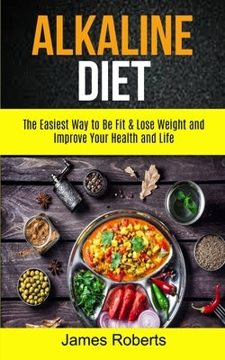 Alkaline Diet: The Easiest Way to Be Fit and Lose Weight and Improve Your Health and Life by Roberts, James