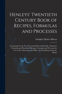 Henleys' Twentieth Century Book of Recipes, Formulas and Processes: Containing Nearly Ten Thousand Selected Scientific, Chemical, Technical and Househ by Hiscox, Gardner Dexter