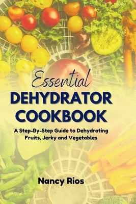 The Essential Dehydrator Cookbook: A Step-By-Step Guide to Dehydrating Fruits, Jerky and Vegetables by Rios, Nancy