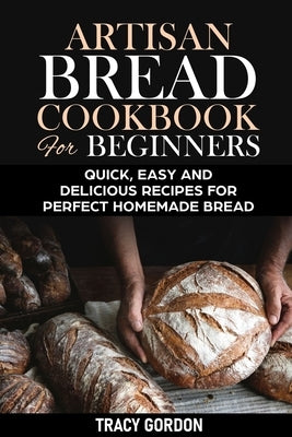 Artisan Bread Cookbook for Beginners: Quick, Easy and Delicious Recipes for Perfect Homemade Bread by Gordon, Tracy