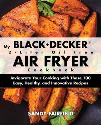 My BLACK+DECKER(R) 2-Liter Oil Free Air Fryer Cookbook: Invigorate Your Cooking With These 100 Easy, Healthy, and Innovative Recipes by Fairfield, Sandy