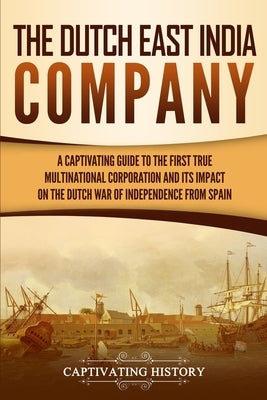 The Dutch East India Company: A Captivating Guide to the First True Multinational Corporation and Its Impact on the Dutch War of Independence from S by History, Captivating