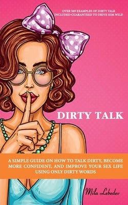 Dirty Talk: A Simple Guide on How to Talk Dirty, Become More Confident, and Improve Your Sex Life Using Only Dirty Words: (Over 36 by Lebedev, Mila