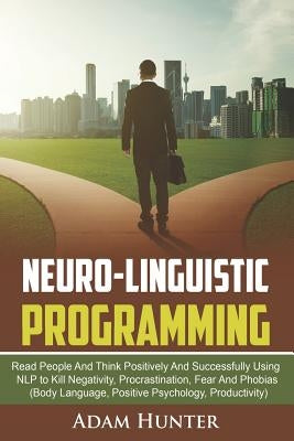 Neuro-Linguistic Programming: Read People And Think Positively And Successfully Using NLP to Kill Negativity, Procrastination, Fear And Phobias (Bod by Hunter, Adam