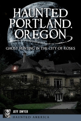 Haunted Portland, Oregon: Ghost Hunting in the City of Roses by Dwyer, Jeff