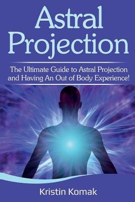 Astral Projection: The ultimate guide to astral projection and having an out of body experience! by Komak, Kristin