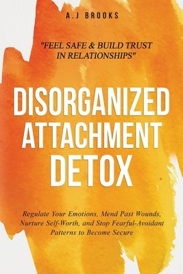 Disorganized Attachment Detox: Regulate Your Emotions, Mend Past Wounds, Nurture Self-Worth, and Stop Fearful-Avoidant Patterns to Become Secure - Fee by Brooks, A. J.