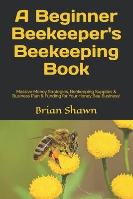 A Beginner Beekeeper's Beekeeping Book: Massive Money Strategies, Beekeeping Supplies & Business Plan & Funding for Your Honey Bee Business! by Shawn, Brian