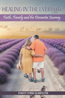 Healing In The Everyday Faith, Family and the Dementia Journey by Gladfelter, Stacey Lynne