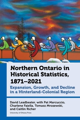 Northern Ontario in Historical Statistics, 1871-2021: Expansion, Growth, and Decline in a Hinterland-Colonial Region by Leadbeater, David