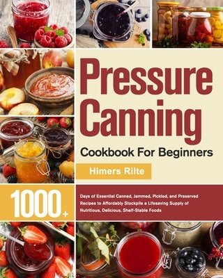 Pressure Canning Cookbook For Beginners: 1000+ Days of Essential Canned, Jammed, Pickled, and Preserved Recipes to Affordably Stockpile a Lifesaving S by Rilte, Himers